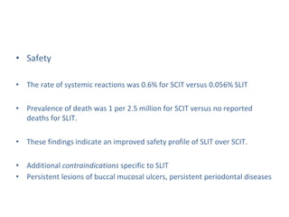 • Safety
• The rate of systemic reactions was 0.6% for SCIT versus 0.056% SLIT
• Prevalence of death was 1 per 2.5 million for SCIT versus no reported
deaths for SLIT.
• These findings indicate an improved safety profile of SLIT over SCIT.
• Additional contraindications specific to SLIT
• Persistent lesions of buccal mucosal ulcers, persistent periodontal diseases
 