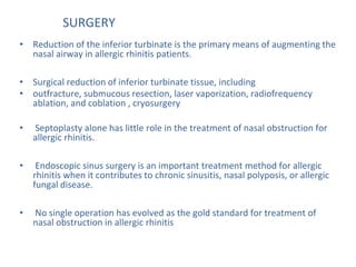 SURGERY
• Reduction of the inferior turbinate is the primary means of augmenting the
nasal airway in allergic rhinitis patients.
• Surgical reduction of inferior turbinate tissue, including
• outfracture, submucous resection, laser vaporization, radiofrequency
ablation, and coblation , cryosurgery
• Septoplasty alone has little role in the treatment of nasal obstruction for
allergic rhinitis.
• Endoscopic sinus surgery is an important treatment method for allergic
rhinitis when it contributes to chronic sinusitis, nasal polyposis, or allergic
fungal disease.
• No single operation has evolved as the gold standard for treatment of
nasal obstruction in allergic rhinitis
 