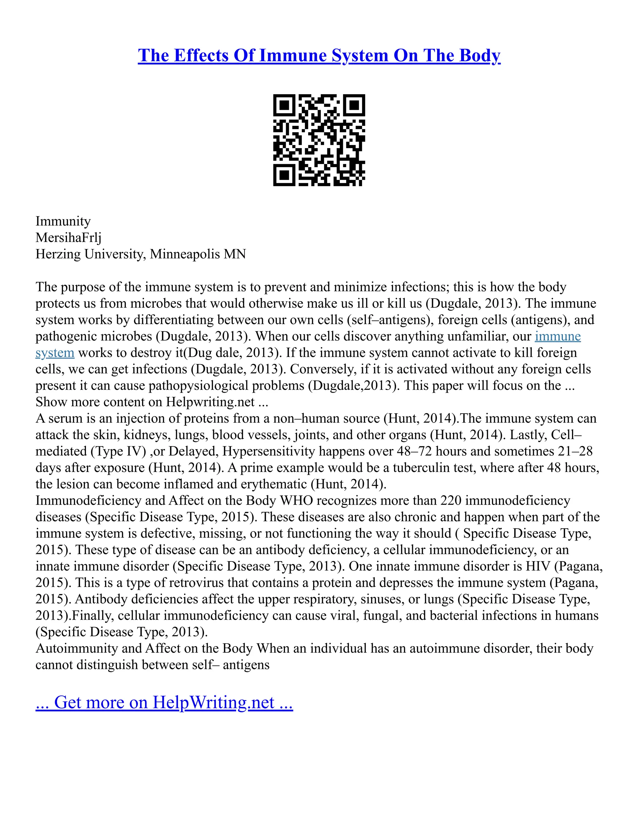 The Effects Of Immune System On The Body
Immunity
MersihaFrlj
Herzing University, Minneapolis MN
The purpose of the immune system is to prevent and minimize infections; this is how the body
protects us from microbes that would otherwise make us ill or kill us (Dugdale, 2013). The immune
system works by differentiating between our own cells (self–antigens), foreign cells (antigens), and
pathogenic microbes (Dugdale, 2013). When our cells discover anything unfamiliar, our immune
system works to destroy it(Dug dale, 2013). If the immune system cannot activate to kill foreign
cells, we can get infections (Dugdale, 2013). Conversely, if it is activated without any foreign cells
present it can cause pathopysiological problems (Dugdale,2013). This paper will focus on the ...
Show more content on Helpwriting.net ...
A serum is an injection of proteins from a non–human source (Hunt, 2014).The immune system can
attack the skin, kidneys, lungs, blood vessels, joints, and other organs (Hunt, 2014). Lastly, Cell–
mediated (Type IV) ,or Delayed, Hypersensitivity happens over 48–72 hours and sometimes 21–28
days after exposure (Hunt, 2014). A prime example would be a tuberculin test, where after 48 hours,
the lesion can become inflamed and erythematic (Hunt, 2014).
Immunodeficiency and Affect on the Body WHO recognizes more than 220 immunodeficiency
diseases (Specific Disease Type, 2015). These diseases are also chronic and happen when part of the
immune system is defective, missing, or not functioning the way it should ( Specific Disease Type,
2015). These type of disease can be an antibody deficiency, a cellular immunodeficiency, or an
innate immune disorder (Specific Disease Type, 2013). One innate immune disorder is HIV (Pagana,
2015). This is a type of retrovirus that contains a protein and depresses the immune system (Pagana,
2015). Antibody deficiencies affect the upper respiratory, sinuses, or lungs (Specific Disease Type,
2013).Finally, cellular immunodeficiency can cause viral, fungal, and bacterial infections in humans
(Specific Disease Type, 2013).
Autoimmunity and Affect on the Body When an individual has an autoimmune disorder, their body
cannot distinguish between self– antigens
... Get more on HelpWriting.net ...
 