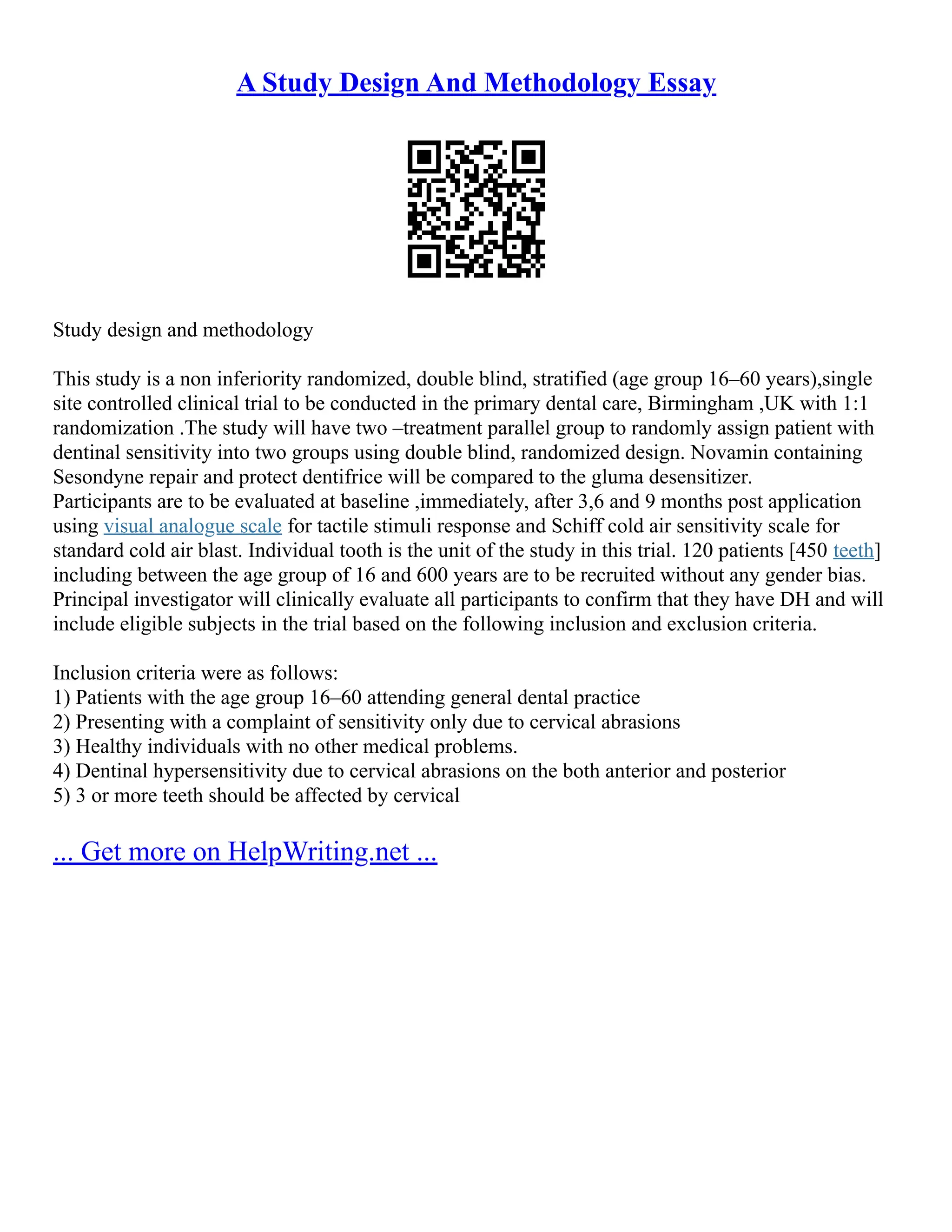 A Study Design And Methodology Essay
Study design and methodology
This study is a non inferiority randomized, double blind, stratified (age group 16–60 years),single
site controlled clinical trial to be conducted in the primary dental care, Birmingham ,UK with 1:1
randomization .The study will have two –treatment parallel group to randomly assign patient with
dentinal sensitivity into two groups using double blind, randomized design. Novamin containing
Sesondyne repair and protect dentifrice will be compared to the gluma desensitizer.
Participants are to be evaluated at baseline ,immediately, after 3,6 and 9 months post application
using visual analogue scale for tactile stimuli response and Schiff cold air sensitivity scale for
standard cold air blast. Individual tooth is the unit of the study in this trial. 120 patients [450 teeth]
including between the age group of 16 and 600 years are to be recruited without any gender bias.
Principal investigator will clinically evaluate all participants to confirm that they have DH and will
include eligible subjects in the trial based on the following inclusion and exclusion criteria.
Inclusion criteria were as follows:
1) Patients with the age group 16–60 attending general dental practice
2) Presenting with a complaint of sensitivity only due to cervical abrasions
3) Healthy individuals with no other medical problems.
4) Dentinal hypersensitivity due to cervical abrasions on the both anterior and posterior
5) 3 or more teeth should be affected by cervical
... Get more on HelpWriting.net ...
 