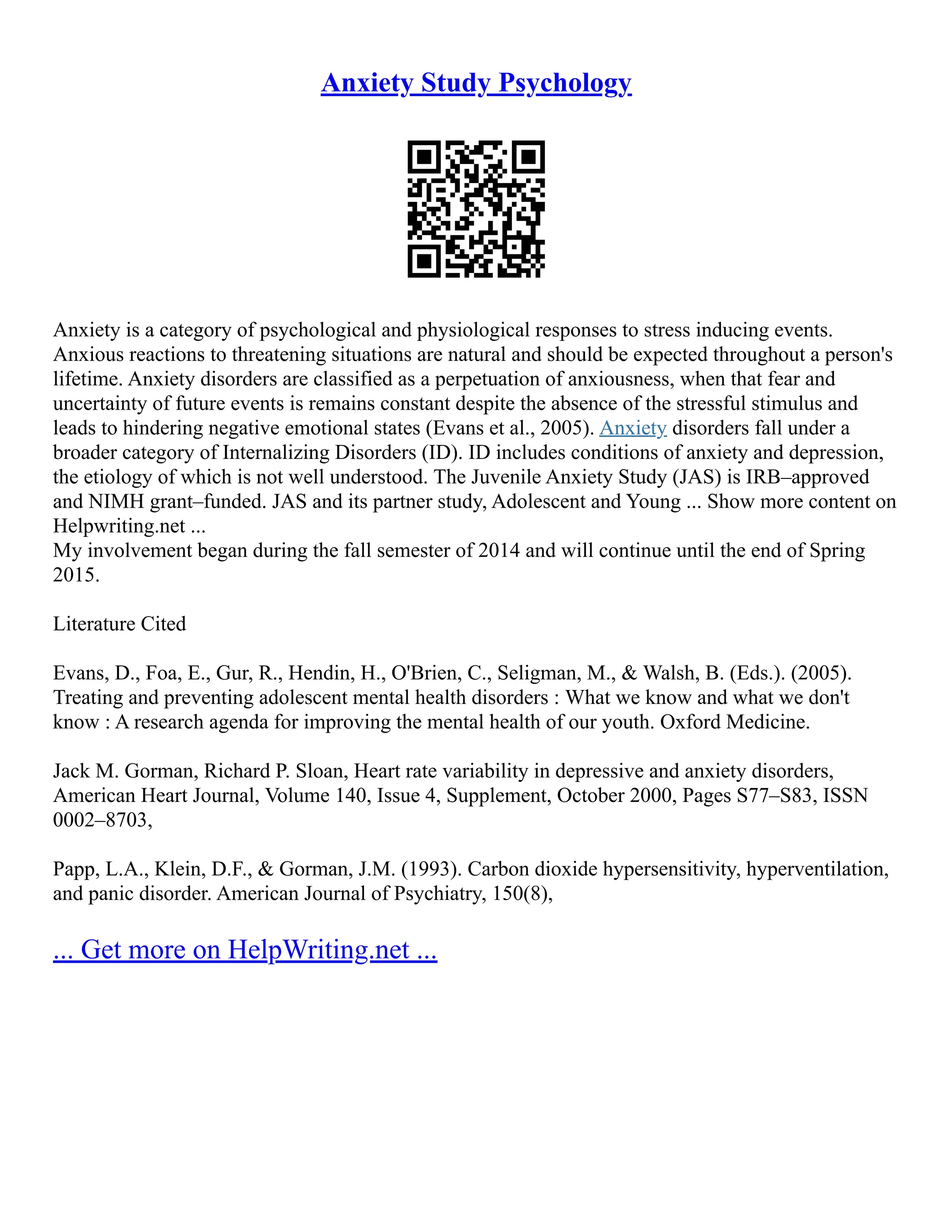 Anxiety Study Psychology
Anxiety is a category of psychological and physiological responses to stress inducing events.
Anxious reactions to threatening situations are natural and should be expected throughout a person's
lifetime. Anxiety disorders are classified as a perpetuation of anxiousness, when that fear and
uncertainty of future events is remains constant despite the absence of the stressful stimulus and
leads to hindering negative emotional states (Evans et al., 2005). Anxiety disorders fall under a
broader category of Internalizing Disorders (ID). ID includes conditions of anxiety and depression,
the etiology of which is not well understood. The Juvenile Anxiety Study (JAS) is IRB–approved
and NIMH grant–funded. JAS and its partner study, Adolescent and Young ... Show more content on
Helpwriting.net ...
My involvement began during the fall semester of 2014 and will continue until the end of Spring
2015.
Literature Cited
Evans, D., Foa, E., Gur, R., Hendin, H., O'Brien, C., Seligman, M., & Walsh, B. (Eds.). (2005).
Treating and preventing adolescent mental health disorders : What we know and what we don't
know : A research agenda for improving the mental health of our youth. Oxford Medicine.
Jack M. Gorman, Richard P. Sloan, Heart rate variability in depressive and anxiety disorders,
American Heart Journal, Volume 140, Issue 4, Supplement, October 2000, Pages S77–S83, ISSN
0002–8703,
Papp, L.A., Klein, D.F., & Gorman, J.M. (1993). Carbon dioxide hypersensitivity, hyperventilation,
and panic disorder. American Journal of Psychiatry, 150(8),
... Get more on HelpWriting.net ...
 