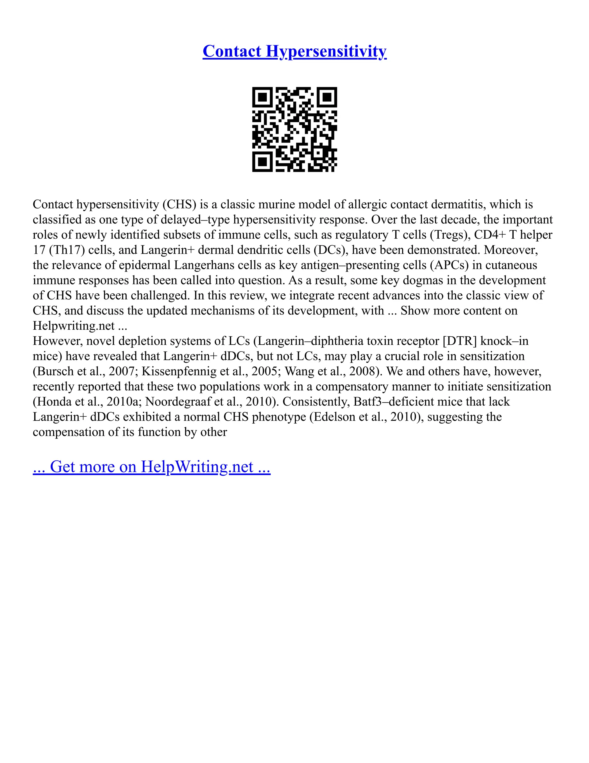 Contact Hypersensitivity
Contact hypersensitivity (CHS) is a classic murine model of allergic contact dermatitis, which is
classified as one type of delayed–type hypersensitivity response. Over the last decade, the important
roles of newly identified subsets of immune cells, such as regulatory T cells (Tregs), CD4+ T helper
17 (Th17) cells, and Langerin+ dermal dendritic cells (DCs), have been demonstrated. Moreover,
the relevance of epidermal Langerhans cells as key antigen–presenting cells (APCs) in cutaneous
immune responses has been called into question. As a result, some key dogmas in the development
of CHS have been challenged. In this review, we integrate recent advances into the classic view of
CHS, and discuss the updated mechanisms of its development, with ... Show more content on
Helpwriting.net ...
However, novel depletion systems of LCs (Langerin–diphtheria toxin receptor [DTR] knock–in
mice) have revealed that Langerin+ dDCs, but not LCs, may play a crucial role in sensitization
(Bursch et al., 2007; Kissenpfennig et al., 2005; Wang et al., 2008). We and others have, however,
recently reported that these two populations work in a compensatory manner to initiate sensitization
(Honda et al., 2010a; Noordegraaf et al., 2010). Consistently, Batf3–deficient mice that lack
Langerin+ dDCs exhibited a normal CHS phenotype (Edelson et al., 2010), suggesting the
compensation of its function by other
... Get more on HelpWriting.net ...
 