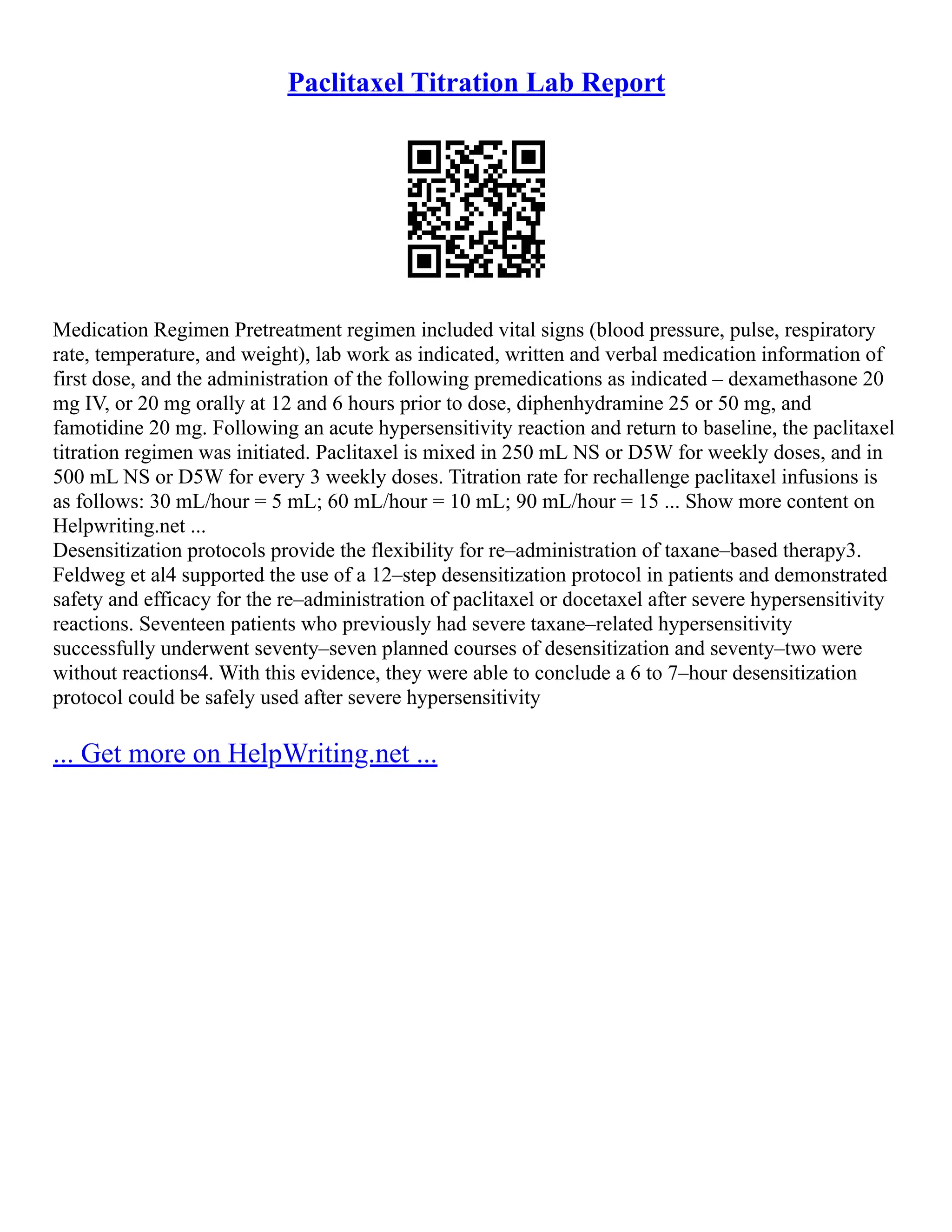 Paclitaxel Titration Lab Report
Medication Regimen Pretreatment regimen included vital signs (blood pressure, pulse, respiratory
rate, temperature, and weight), lab work as indicated, written and verbal medication information of
first dose, and the administration of the following premedications as indicated – dexamethasone 20
mg IV, or 20 mg orally at 12 and 6 hours prior to dose, diphenhydramine 25 or 50 mg, and
famotidine 20 mg. Following an acute hypersensitivity reaction and return to baseline, the paclitaxel
titration regimen was initiated. Paclitaxel is mixed in 250 mL NS or D5W for weekly doses, and in
500 mL NS or D5W for every 3 weekly doses. Titration rate for rechallenge paclitaxel infusions is
as follows: 30 mL/hour = 5 mL; 60 mL/hour = 10 mL; 90 mL/hour = 15 ... Show more content on
Helpwriting.net ...
Desensitization protocols provide the flexibility for re–administration of taxane–based therapy3.
Feldweg et al4 supported the use of a 12–step desensitization protocol in patients and demonstrated
safety and efficacy for the re–administration of paclitaxel or docetaxel after severe hypersensitivity
reactions. Seventeen patients who previously had severe taxane–related hypersensitivity
successfully underwent seventy–seven planned courses of desensitization and seventy–two were
without reactions4. With this evidence, they were able to conclude a 6 to 7–hour desensitization
protocol could be safely used after severe hypersensitivity
... Get more on HelpWriting.net ...
 