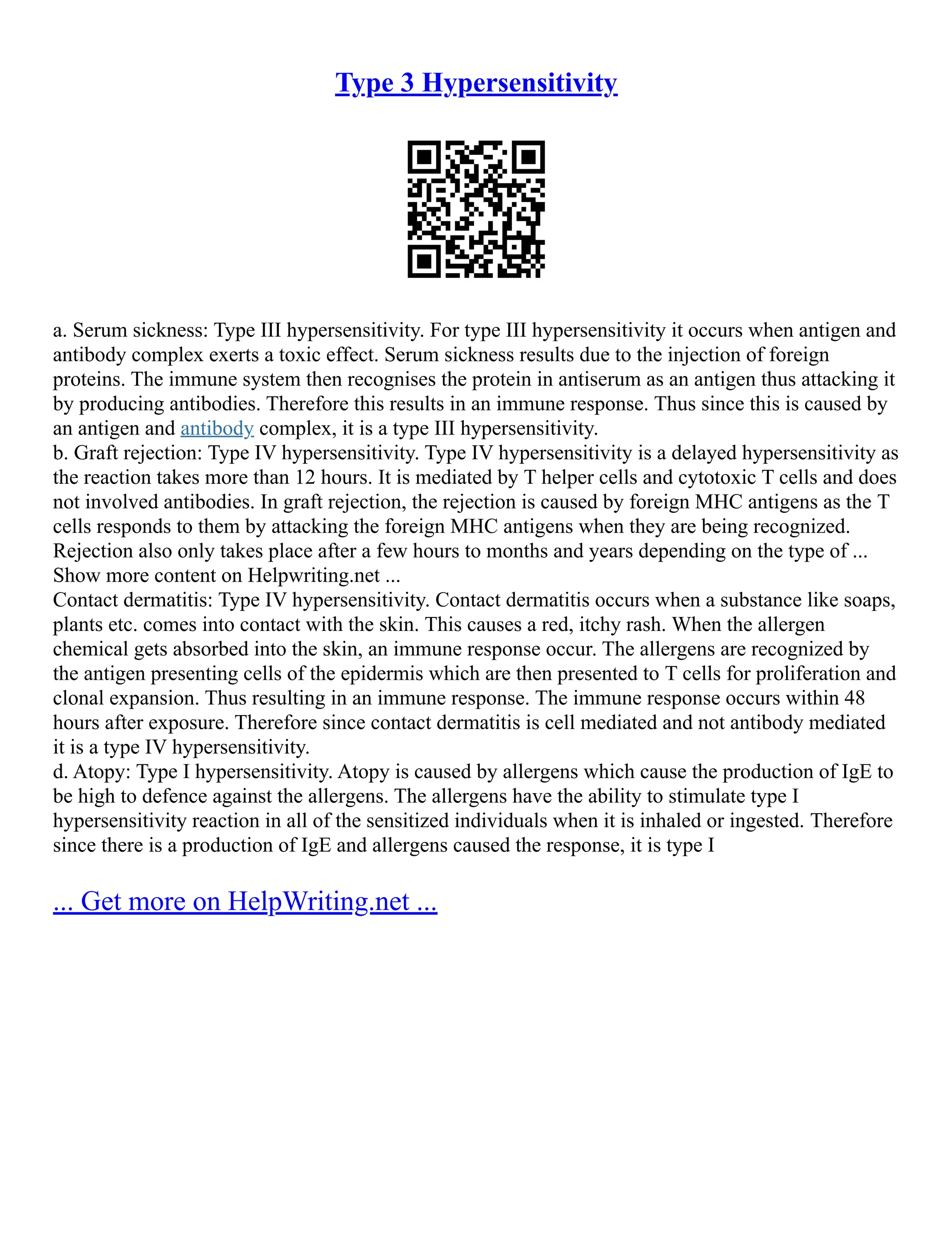 Type 3 Hypersensitivity
a. Serum sickness: Type III hypersensitivity. For type III hypersensitivity it occurs when antigen and
antibody complex exerts a toxic effect. Serum sickness results due to the injection of foreign
proteins. The immune system then recognises the protein in antiserum as an antigen thus attacking it
by producing antibodies. Therefore this results in an immune response. Thus since this is caused by
an antigen and antibody complex, it is a type III hypersensitivity.
b. Graft rejection: Type IV hypersensitivity. Type IV hypersensitivity is a delayed hypersensitivity as
the reaction takes more than 12 hours. It is mediated by T helper cells and cytotoxic T cells and does
not involved antibodies. In graft rejection, the rejection is caused by foreign MHC antigens as the T
cells responds to them by attacking the foreign MHC antigens when they are being recognized.
Rejection also only takes place after a few hours to months and years depending on the type of ...
Show more content on Helpwriting.net ...
Contact dermatitis: Type IV hypersensitivity. Contact dermatitis occurs when a substance like soaps,
plants etc. comes into contact with the skin. This causes a red, itchy rash. When the allergen
chemical gets absorbed into the skin, an immune response occur. The allergens are recognized by
the antigen presenting cells of the epidermis which are then presented to T cells for proliferation and
clonal expansion. Thus resulting in an immune response. The immune response occurs within 48
hours after exposure. Therefore since contact dermatitis is cell mediated and not antibody mediated
it is a type IV hypersensitivity.
d. Atopy: Type I hypersensitivity. Atopy is caused by allergens which cause the production of IgE to
be high to defence against the allergens. The allergens have the ability to stimulate type I
hypersensitivity reaction in all of the sensitized individuals when it is inhaled or ingested. Therefore
since there is a production of IgE and allergens caused the response, it is type I
... Get more on HelpWriting.net ...
 