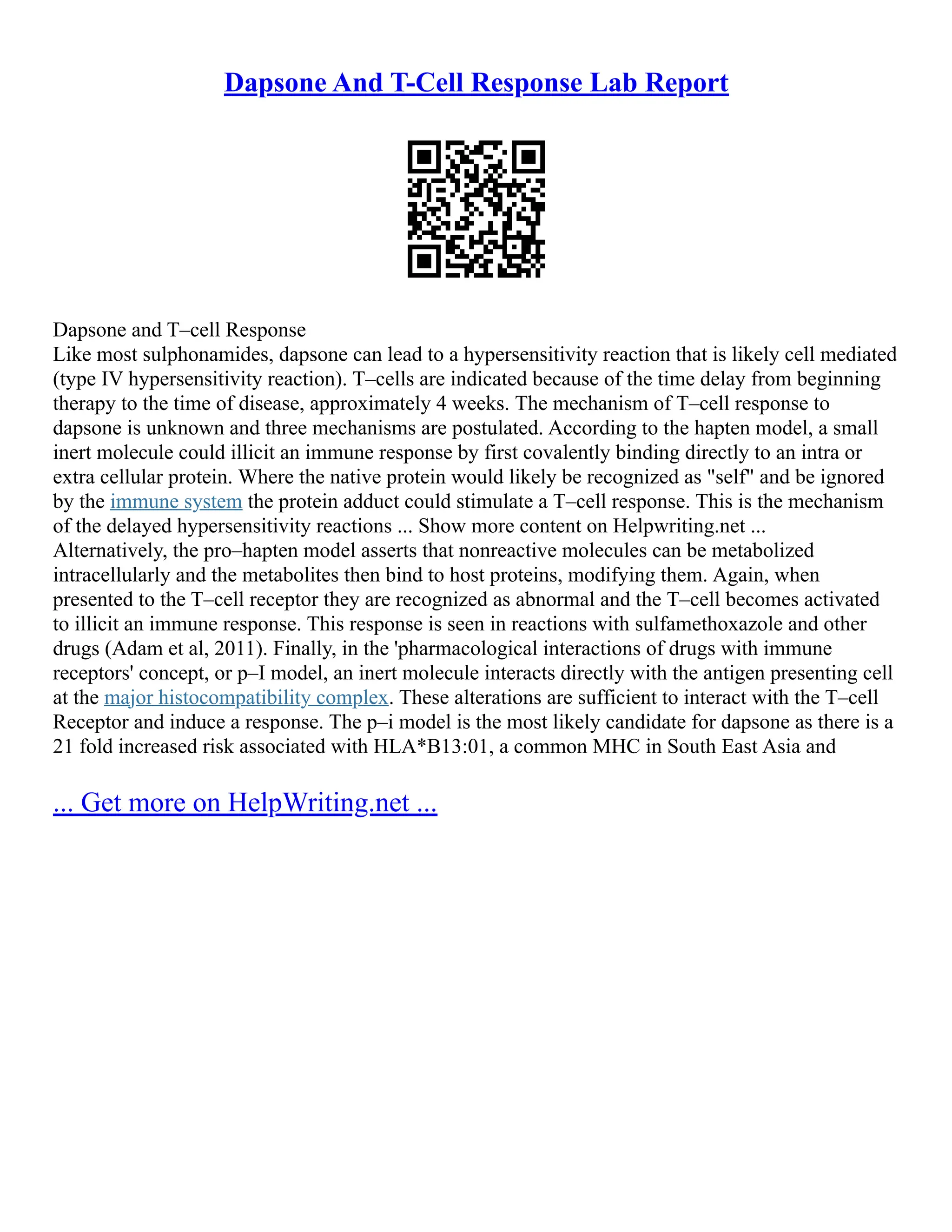 Dapsone And T-Cell Response Lab Report
Dapsone and T–cell Response
Like most sulphonamides, dapsone can lead to a hypersensitivity reaction that is likely cell mediated
(type IV hypersensitivity reaction). T–cells are indicated because of the time delay from beginning
therapy to the time of disease, approximately 4 weeks. The mechanism of T–cell response to
dapsone is unknown and three mechanisms are postulated. According to the hapten model, a small
inert molecule could illicit an immune response by first covalently binding directly to an intra or
extra cellular protein. Where the native protein would likely be recognized as "self" and be ignored
by the immune system the protein adduct could stimulate a T–cell response. This is the mechanism
of the delayed hypersensitivity reactions ... Show more content on Helpwriting.net ...
Alternatively, the pro–hapten model asserts that nonreactive molecules can be metabolized
intracellularly and the metabolites then bind to host proteins, modifying them. Again, when
presented to the T–cell receptor they are recognized as abnormal and the T–cell becomes activated
to illicit an immune response. This response is seen in reactions with sulfamethoxazole and other
drugs (Adam et al, 2011). Finally, in the 'pharmacological interactions of drugs with immune
receptors' concept, or p–I model, an inert molecule interacts directly with the antigen presenting cell
at the major histocompatibility complex. These alterations are sufficient to interact with the T–cell
Receptor and induce a response. The p–i model is the most likely candidate for dapsone as there is a
21 fold increased risk associated with HLA*B13:01, a common MHC in South East Asia and
... Get more on HelpWriting.net ...
 