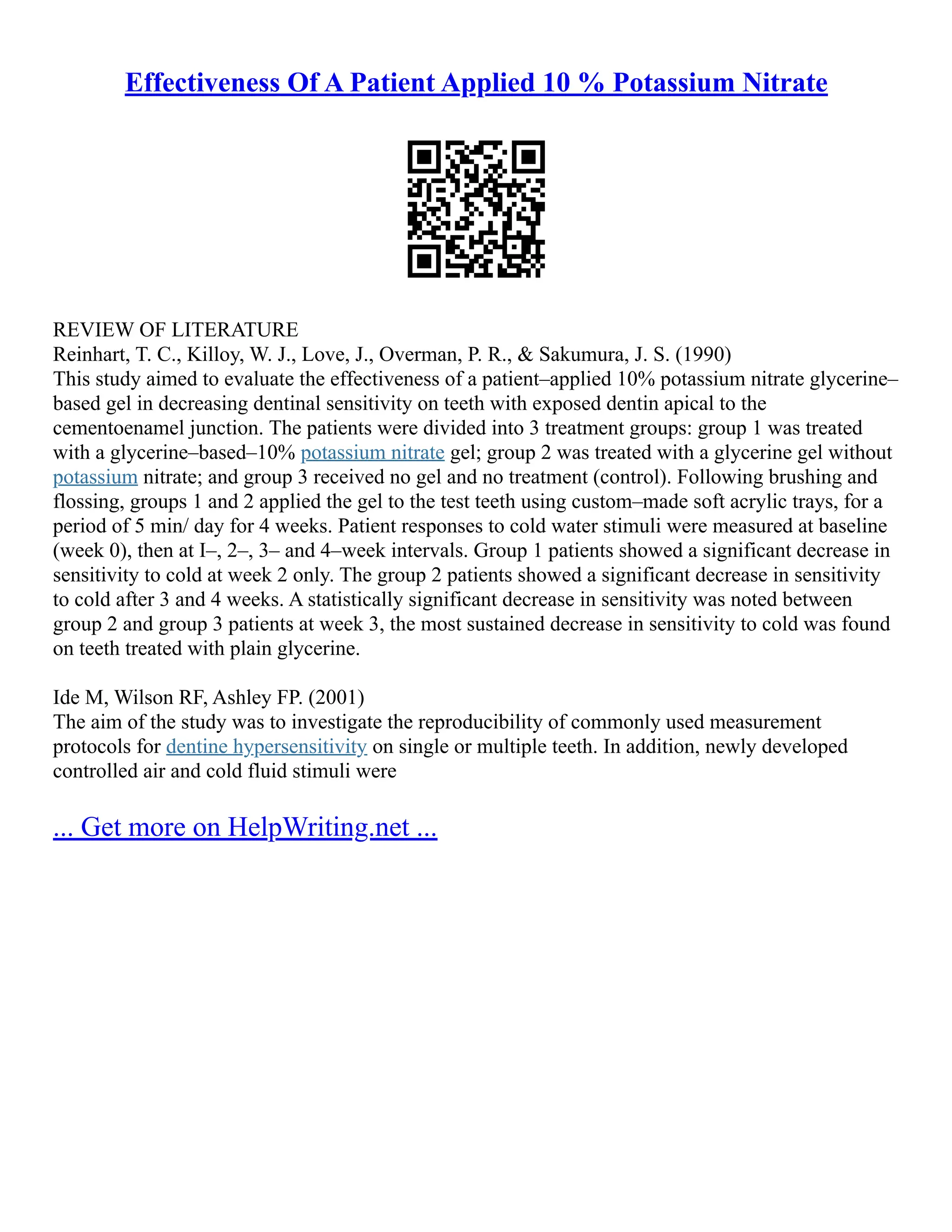 Effectiveness Of A Patient Applied 10 % Potassium Nitrate
REVIEW OF LITERATURE
Reinhart, T. C., Killoy, W. J., Love, J., Overman, P. R., & Sakumura, J. S. (1990)
This study aimed to evaluate the effectiveness of a patient–applied 10% potassium nitrate glycerine–
based gel in decreasing dentinal sensitivity on teeth with exposed dentin apical to the
cementoenamel junction. The patients were divided into 3 treatment groups: group 1 was treated
with a glycerine–based–10% potassium nitrate gel; group 2 was treated with a glycerine gel without
potassium nitrate; and group 3 received no gel and no treatment (control). Following brushing and
flossing, groups 1 and 2 applied the gel to the test teeth using custom–made soft acrylic trays, for a
period of 5 min/ day for 4 weeks. Patient responses to cold water stimuli were measured at baseline
(week 0), then at I–, 2–, 3– and 4–week intervals. Group 1 patients showed a significant decrease in
sensitivity to cold at week 2 only. The group 2 patients showed a significant decrease in sensitivity
to cold after 3 and 4 weeks. A statistically significant decrease in sensitivity was noted between
group 2 and group 3 patients at week 3, the most sustained decrease in sensitivity to cold was found
on teeth treated with plain glycerine.
Ide M, Wilson RF, Ashley FP. (2001)
The aim of the study was to investigate the reproducibility of commonly used measurement
protocols for dentine hypersensitivity on single or multiple teeth. In addition, newly developed
controlled air and cold fluid stimuli were
... Get more on HelpWriting.net ...
 