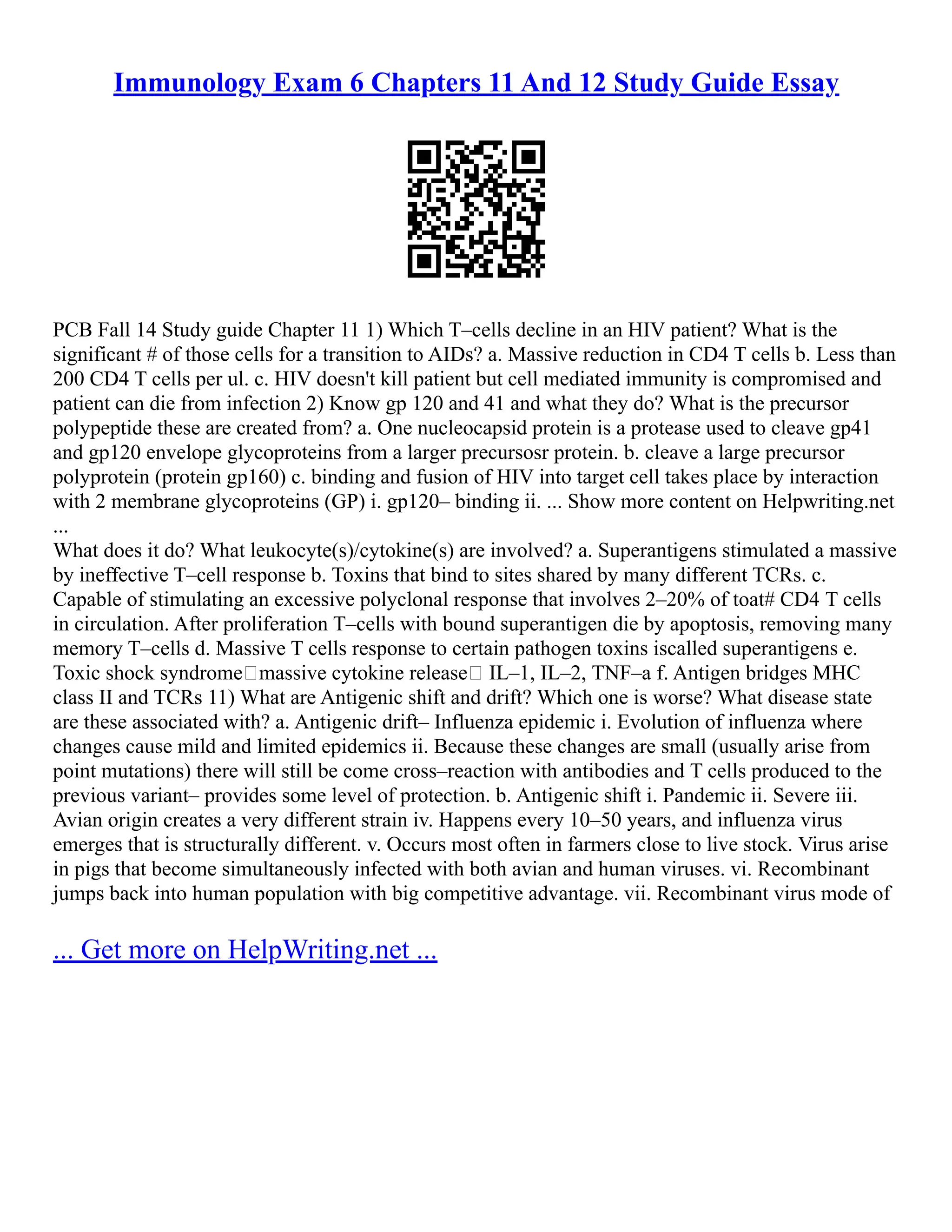 Immunology Exam 6 Chapters 11 And 12 Study Guide Essay
PCB Fall 14 Study guide Chapter 11 1) Which T–cells decline in an HIV patient? What is the
significant # of those cells for a transition to AIDs? a. Massive reduction in CD4 T cells b. Less than
200 CD4 T cells per ul. c. HIV doesn't kill patient but cell mediated immunity is compromised and
patient can die from infection 2) Know gp 120 and 41 and what they do? What is the precursor
polypeptide these are created from? a. One nucleocapsid protein is a protease used to cleave gp41
and gp120 envelope glycoproteins from a larger precursosr protein. b. cleave a large precursor
polyprotein (protein gp160) c. binding and fusion of HIV into target cell takes place by interaction
with 2 membrane glycoproteins (GP) i. gp120– binding ii. ... Show more content on Helpwriting.net
...
What does it do? What leukocyte(s)/cytokine(s) are involved? a. Superantigens stimulated a massive
by ineffective T–cell response b. Toxins that bind to sites shared by many different TCRs. c.
Capable of stimulating an excessive polyclonal response that involves 2–20% of toat# CD4 T cells
in circulation. After proliferation T–cells with bound superantigen die by apoptosis, removing many
memory T–cells d. Massive T cells response to certain pathogen toxins iscalled superantigens e.
Toxic shock syndromemassive cytokine release IL–1, IL–2, TNF–a f. Antigen bridges MHC
class II and TCRs 11) What are Antigenic shift and drift? Which one is worse? What disease state
are these associated with? a. Antigenic drift– Influenza epidemic i. Evolution of influenza where
changes cause mild and limited epidemics ii. Because these changes are small (usually arise from
point mutations) there will still be come cross–reaction with antibodies and T cells produced to the
previous variant– provides some level of protection. b. Antigenic shift i. Pandemic ii. Severe iii.
Avian origin creates a very different strain iv. Happens every 10–50 years, and influenza virus
emerges that is structurally different. v. Occurs most often in farmers close to live stock. Virus arise
in pigs that become simultaneously infected with both avian and human viruses. vi. Recombinant
jumps back into human population with big competitive advantage. vii. Recombinant virus mode of
... Get more on HelpWriting.net ...
 
