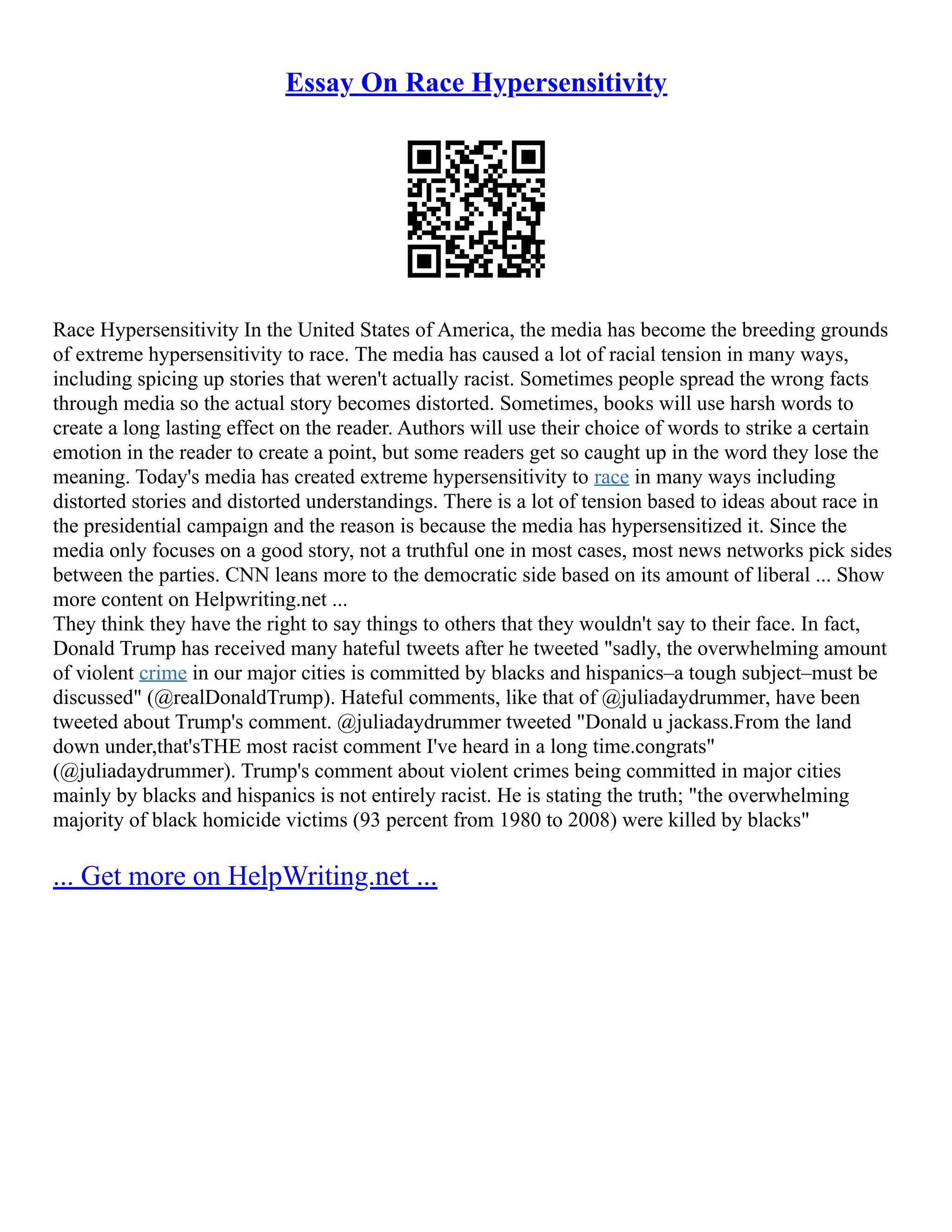 Essay On Race Hypersensitivity
Race Hypersensitivity In the United States of America, the media has become the breeding grounds
of extreme hypersensitivity to race. The media has caused a lot of racial tension in many ways,
including spicing up stories that weren't actually racist. Sometimes people spread the wrong facts
through media so the actual story becomes distorted. Sometimes, books will use harsh words to
create a long lasting effect on the reader. Authors will use their choice of words to strike a certain
emotion in the reader to create a point, but some readers get so caught up in the word they lose the
meaning. Today's media has created extreme hypersensitivity to race in many ways including
distorted stories and distorted understandings. There is a lot of tension based to ideas about race in
the presidential campaign and the reason is because the media has hypersensitized it. Since the
media only focuses on a good story, not a truthful one in most cases, most news networks pick sides
between the parties. CNN leans more to the democratic side based on its amount of liberal ... Show
more content on Helpwriting.net ...
They think they have the right to say things to others that they wouldn't say to their face. In fact,
Donald Trump has received many hateful tweets after he tweeted "sadly, the overwhelming amount
of violent crime in our major cities is committed by blacks and hispanics–a tough subject–must be
discussed" (@realDonaldTrump). Hateful comments, like that of @juliadaydrummer, have been
tweeted about Trump's comment. @juliadaydrummer tweeted "Donald u jackass.From the land
down under,that'sTHE most racist comment I've heard in a long time.congrats"
(@juliadaydrummer). Trump's comment about violent crimes being committed in major cities
mainly by blacks and hispanics is not entirely racist. He is stating the truth; "the overwhelming
majority of black homicide victims (93 percent from 1980 to 2008) were killed by blacks"
... Get more on HelpWriting.net ...
 