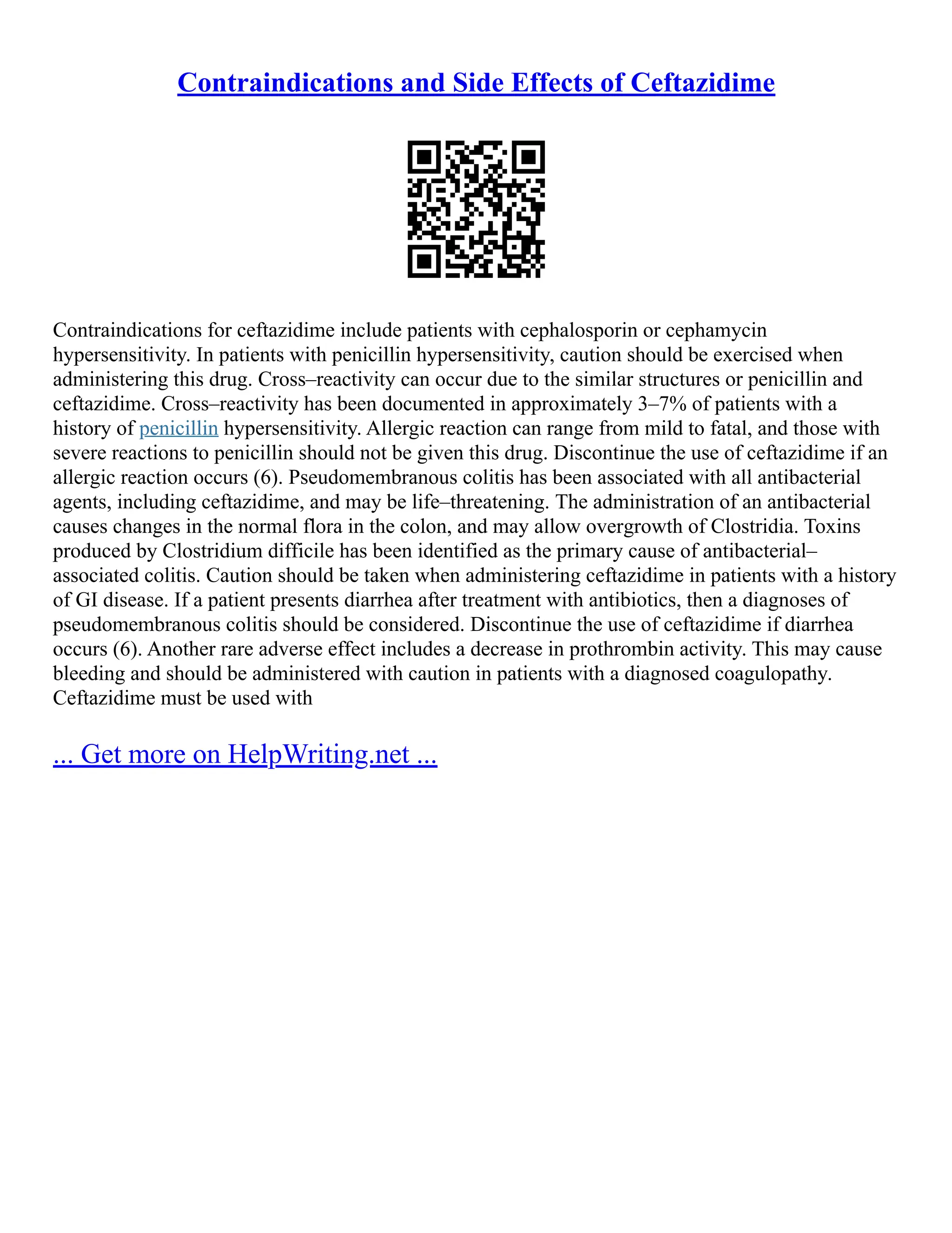 Contraindications and Side Effects of Ceftazidime
Contraindications for ceftazidime include patients with cephalosporin or cephamycin
hypersensitivity. In patients with penicillin hypersensitivity, caution should be exercised when
administering this drug. Cross–reactivity can occur due to the similar structures or penicillin and
ceftazidime. Cross–reactivity has been documented in approximately 3–7% of patients with a
history of penicillin hypersensitivity. Allergic reaction can range from mild to fatal, and those with
severe reactions to penicillin should not be given this drug. Discontinue the use of ceftazidime if an
allergic reaction occurs (6). Pseudomembranous colitis has been associated with all antibacterial
agents, including ceftazidime, and may be life–threatening. The administration of an antibacterial
causes changes in the normal flora in the colon, and may allow overgrowth of Clostridia. Toxins
produced by Clostridium difficile has been identified as the primary cause of antibacterial–
associated colitis. Caution should be taken when administering ceftazidime in patients with a history
of GI disease. If a patient presents diarrhea after treatment with antibiotics, then a diagnoses of
pseudomembranous colitis should be considered. Discontinue the use of ceftazidime if diarrhea
occurs (6). Another rare adverse effect includes a decrease in prothrombin activity. This may cause
bleeding and should be administered with caution in patients with a diagnosed coagulopathy.
Ceftazidime must be used with
... Get more on HelpWriting.net ...
 