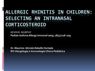 ALLERGIC RHINITIS IN CHILDREN:
SELECTING AN INTRANASAL
CORTICOSTEROID
 KEVIN R. MURPHY
 Pediatr Asthma Allergy Immunol 2005; 18[4]:216–229



 Dr. Mauricio Alcindo Rebollo Hurtado
 RIV Alergología e Inmunología Clínica Pediátrica
 