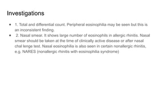 Investigations
● 1. Total and differential count. Peripheral eosinophilia may be seen but this is
an inconsistent finding.
● 2. Nasal smear. It shows large number of eosinophils in allergic rhinitis. Nasal
smear should be taken at the time of clinically active disease or after nasal
chal lenge test. Nasal eosinophilia is also seen in certain nonallergic rhinitis,
e.g. NARES (nonallergic rhinitis with eosinophilia syndrome)
 