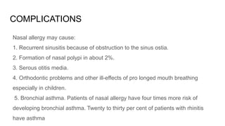 COMPLICATIONS
Nasal allergy may cause:
1. Recurrent sinusitis because of obstruction to the sinus ostia.
2. Formation of nasal polypi in about 2%.
3. Serous otitis media.
4. Orthodontic problems and other ill-effects of pro longed mouth breathing
especially in children.
5. Bronchial asthma. Patients of nasal allergy have four times more risk of
developing bronchial asthma. Twenty to thirty per cent of patients with rhinitis
have asthma
 