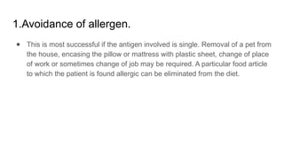 1.Avoidance of allergen.
● This is most successful if the antigen involved is single. Removal of a pet from
the house, encasing the pillow or mattress with plastic sheet, change of place
of work or sometimes change of job may be required. A particular food article
to which the patient is found allergic can be eliminated from the diet.
 