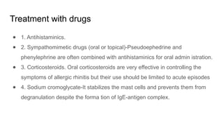Treatment with drugs
● 1. Antihistaminics.
● 2. Sympathomimetic drugs (oral or topical)-Pseudoephedrine and
phenylephrine are often combined with antihistaminics for oral admin istration.
● 3. Corticosteroids. Oral corticosteroids are very effective in controlling the
symptoms of allergic rhinitis but their use should be limited to acute episodes
● 4. Sodium cromoglycate-It stabilizes the mast cells and prevents them from
degranulation despite the forma tion of IgE-antigen complex.
 