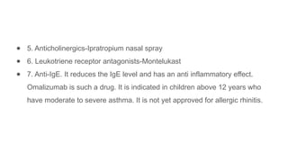 ● 5. Anticholinergics-Ipratropium nasal spray
● 6. Leukotriene receptor antagonists-Montelukast
● 7. Anti-IgE. It reduces the IgE level and has an anti inflammatory effect.
Omalizumab is such a drug. It is indicated in children above 12 years who
have moderate to severe asthma. It is not yet approved for allergic rhinitis.
 