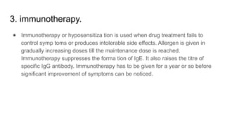 3. immunotherapy.
● Immunotherapy or hyposensitiza tion is used when drug treatment fails to
control symp toms or produces intolerable side effects. Allergen is given in
gradually increasing doses till the maintenance dose is reached.
Immunotherapy suppresses the forma tion of IgE. It also raises the titre of
specific IgG antibody. Immunotherapy has to be given for a year or so before
significant improvement of symptoms can be noticed.
 