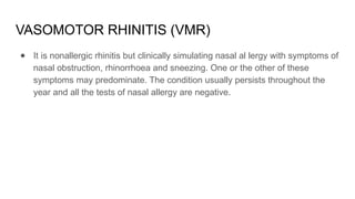 VASOMOTOR RHINITIS (VMR)
● It is nonallergic rhinitis but clinically simulating nasal al lergy with symptoms of
nasal obstruction, rhinorrhoea and sneezing. One or the other of these
symptoms may predominate. The condition usually persists throughout the
year and all the tests of nasal allergy are negative.
 