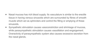 ● Nasal mucosa has rich blood supply. Its vasculature is similar to the erectile
tissue in having venous sinusoids which are surrounded by fibres of smooth
muscle which act as sphincters and control the filling or emptying of these
sinusoids.
● Sympathetic stimulation causes vasoconstriction and shrinkage of mucosa,
while parasympathetic stimulation causes vasodilation and engorgement.
Overactivity of parasympathetic system also causes excessive secretion from
the nasal glands.
 