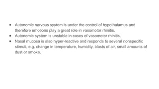 ● Autonomic nervous system is under the control of hypothalamus and
therefore emotions play a great role in vasomotor rhinitis.
● Autonomic system is unstable in cases of vasomotor rhinitis.
● Nasal mucosa is also hyper-reactive and responds to several nonspecific
stimuli, e.g. change in temperature, humidity, blasts of air, small amounts of
dust or smoke.
 