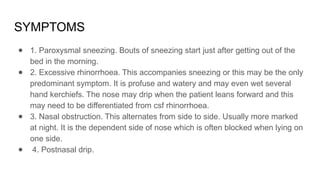 SYMPTOMS
● 1. Paroxysmal sneezing. Bouts of sneezing start just after getting out of the
bed in the morning.
● 2. Excessive rhinorrhoea. This accompanies sneezing or this may be the only
predominant symptom. It is profuse and watery and may even wet several
hand kerchiefs. The nose may drip when the patient leans forward and this
may need to be differentiated from csf rhinorrhoea.
● 3. Nasal obstruction. This alternates from side to side. Usually more marked
at night. It is the dependent side of nose which is often blocked when lying on
one side.
● 4. Postnasal drip.
 