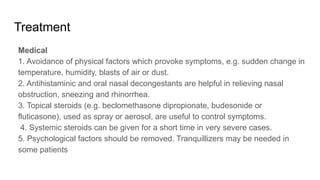 Treatment
Medical
1. Avoidance of physical factors which provoke symptoms, e.g. sudden change in
temperature, humidity, blasts of air or dust.
2. Antihistaminic and oral nasal decongestants are helpful in relieving nasal
obstruction, sneezing and rhinorrhea.
3. Topical steroids (e.g. beclomethasone dipropionate, budesonide or
fluticasone), used as spray or aerosol, are useful to control symptoms.
4. Systemic steroids can be given for a short time in very severe cases.
5. Psychological factors should be removed. Tranquillizers may be needed in
some patients
 