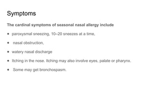 Symptoms
The cardinal symptoms of seasonal nasal allergy include
● paroxysmal sneezing, 10–20 sneezes at a time,
● nasal obstruction,
● watery nasal discharge
● Itching in the nose. Itching may also involve eyes, palate or pharynx.
● Some may get bronchospasm.
 