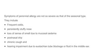 Symptoms of perennial allergy are not so severe as that of the seasonal type.
They include
● Frequent colds,
● persistently stuffy nose
● loss of sense of smell due to mucosal oedema
● postnasal drip
● chronic cough and
● hearing impairment due to eustachian tube blockage or fluid in the middle ear.
 