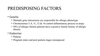 PREDISPOSING FACTORS
• Genetic
• Multiple gene interactions are responsible for allergic phenotype
• Chromosomes 5, 6, 11, 12 & 14 control inflammatory process in atopy
• 50% of allergic rhinitis patients have a positive family history of allergic
rhinitis
• Endocrine
• Puberty
• Pregnant states and post partum stages menopausal
 