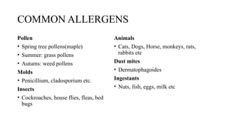 COMMON ALLERGENS
Pollen
• Spring tree pollens(maple)
• Summer: grass pollens
• Autums: weed pollens
Molds
• Penicillium, cladosporium etc.
Insects
• Cockroaches, house flies, fleas, bed
bugs
Animals
• Cats, Dogs, Horse, monkeys, rats,
rabbits etc
Dust mites
• Dermatophagoides
Ingestants
• Nuts, fish, eggs, milk etc
 