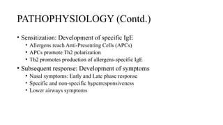 PATHOPHYSIOLOGY (Contd.)
• Sensitization: Development of specific IgE
• Allergens reach Anti-Presenting Cells (APCs)
• APCs promote Th2 polarization
• Th2 promotes production of allergens-specific IgE
• Subsequent response: Development of symptoms
• Nasal symptoms: Early and Late phase response
• Specific and non-specific hyperresponsiveness
• Lower airways symptoms
 