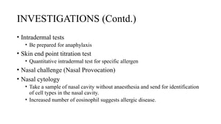 INVESTIGATIONS (Contd.)
• Intradermal tests
• Be prepared for anaphylaxis
• Skin end point titration test
• Quantitative intradermal test for specific allergen
• Nasal challenge (Nasal Provocation)
• Nasal cytology
• Take a sample of nasal cavity without anaesthesia and send for identification
of cell types in the nasal cavity.
• Increased number of eosinophil suggests allergic disease.
 