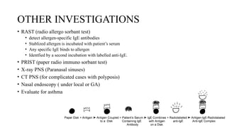 OTHER INVESTIGATIONS
• RAST (radio allergo sorbant test)
• detect allergen-specific IgE antibodies
• Stablized allergen is incubated with patient’s serum
• Any specific IgE binds to allergen
• Identfied by a second incubation with labelled anti-IgE.
• PRIST (paper radio immuno sorbant test)
• X-ray PNS (Paranasal sinuses)
• CT PNS (for complicated cases with polyposis)
• Nasal endoscopy ( under local or GA)
• Evaluate for asthma
 
