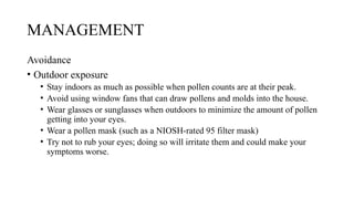 MANAGEMENT
Avoidance
• Outdoor exposure
• Stay indoors as much as possible when pollen counts are at their peak.
• Avoid using window fans that can draw pollens and molds into the house.
• Wear glasses or sunglasses when outdoors to minimize the amount of pollen
getting into your eyes.
• Wear a pollen mask (such as a NIOSH-rated 95 filter mask)
• Try not to rub your eyes; doing so will irritate them and could make your
symptoms worse.
 