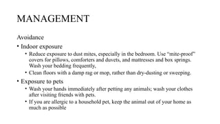 MANAGEMENT
Avoidance
• Indoor exposure
• Reduce exposure to dust mites, especially in the bedroom. Use “mite-proof”
covers for pillows, comforters and duvets, and mattresses and box springs.
Wash your bedding frequently,
• Clean floors with a damp rag or mop, rather than dry-dusting or sweeping.
• Exposure to pets
• Wash your hands immediately after petting any animals; wash your clothes
after visiting friends with pets.
• If you are allergic to a household pet, keep the animal out of your home as
much as possible
 