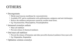 OTHERS
• Decongestants
• Shrink nasal mucous membrane by vasoconstriction
• Available OTC and in combination with antihistamines, analgesics and anti cholinergics
• Relieve the stuffiness and pressure caused by swollen nasal tissue.
• Eg: Oxymetazoline, Phenylephrine, Pseudoephedrine
• Intranasal cromolyn sodium
• Mast cell stabiliser
• Prevents release of chemical mediators
• Oral mast cell stabilizer
• Prevent the release of histamine and other powerful chemical mediators from mast cells
• Eg: Olopatadine, Rupatadine
• Opthalmic solution cromolyn
 