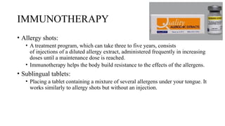 IMMUNOTHERAPY
• Allergy shots:
• A treatment program, which can take three to five years, consists
of injections of a diluted allergy extract, administered frequently in increasing
doses until a maintenance dose is reached.
• Immunotherapy helps the body build resistance to the effects of the allergens.
• Sublingual tablets:
• Placing a tablet containing a mixture of several allergens under your tongue. It
works similarly to allergy shots but without an injection.
 