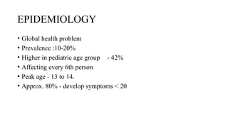 EPIDEMIOLOGY
• Global health problem
• Prevalence :10-20%
• Higher in pediatric age group - 42%
• Affecting every 6th person
• Peak age - 13 to 14.
• Approx. 80% - develop symptoms < 20
 