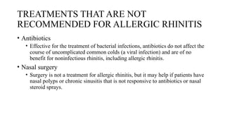 TREATMENTS THAT ARE NOT
RECOMMENDED FOR ALLERGIC RHINITIS
• Antibiotics
• Effective for the treatment of bacterial infections, antibiotics do not affect the
course of uncomplicated common colds (a viral infection) and are of no
benefit for noninfectious rhinitis, including allergic rhinitis.
• Nasal surgery
• Surgery is not a treatment for allergic rhinitis, but it may help if patients have
nasal polyps or chronic sinusitis that is not responsive to antibiotics or nasal
steroid sprays.
 