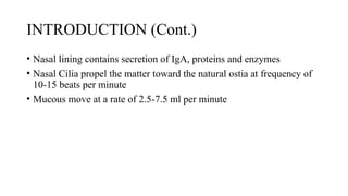 INTRODUCTION (Cont.)
• Nasal lining contains secretion of IgA, proteins and enzymes
• Nasal Cilia propel the matter toward the natural ostia at frequency of
10-15 beats per minute
• Mucous move at a rate of 2.5-7.5 ml per minute
 
