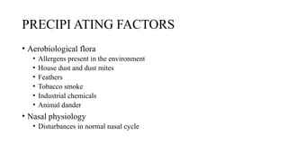 PRECIPI ATING FACTORS
• Aerobiological flora
• Allergens present in the environment
• House dust and dust mites
• Feathers
• Tobacco smoke
• Industrial chemicals
• Animal dander
• Nasal physiology
• Disturbances in normal nasal cycle
 