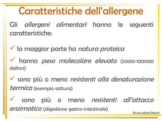 Caratteristiche dell’allergene la maggior parte ha  natura proteica hanno  peso molecolare elevato  (5000-100000 dalton) sono più o meno  resistenti alla denaturazione termica  (esempio cottura) sono più o meno  resistenti all’attacco enzimatico  (digestione gastro-intestinale) Gli  allergeni alimentari  hanno le seguenti caratteristiche: Dr.ssa Letizia Saturni 