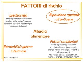 FATTORI di rischio Allergia alimentare Ereditarietà L’atopia (tendenza a sviluppare reazioni IgE-mediate) ha una incidenza superiore nelle famiglie con soggetti allergici Esposizione ripetuta all’antigene Permebilità gastro-intestinale Fattori ambientali La co-esposizione potenzia la manifestazione e alcuni soggetti allergici hanno sintomi più evidenti in alcune stagioni. Altri fattori possono essere FUMO – SMOG – STRESS – ESERCIZIO FISICO Dr.ssa Letizia Saturni 