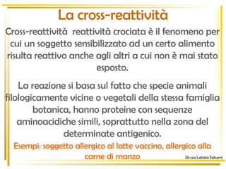 La cross-reattività Cross-reattività  reattività crociata è il fenomeno per cui un soggetto sensibilizzato ad un certo alimento risulta reattivo anche agli altri a cui non è mai stato esposto. La reazione si basa sul fatto che specie animali filologicamente vicine o vegetali della stessa famiglia botanica, hanno proteine con sequenze aminoacidiche simili, soprattutto nella zona del determinate antigenico. Esempi: soggetto allergico al latte vaccino, allergico alla carne di manzo Dr.ssa Letizia Saturni 