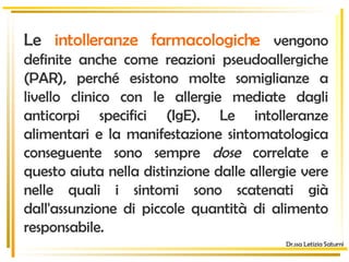 Dr.ssa Letizia Saturni Le  intolleranze farmacologiche  vengono definite anche come reazioni pseudoallergiche (PAR), perché esistono molte somiglianze a livello clinico con le allergie mediate dagli anticorpi specifici (IgE). Le intolleranze alimentari e la manifestazione sintomatologica conseguente sono sempre  dose  correlate e questo aiuta nella distinzione dalle allergie vere nelle quali i sintomi sono scatenati già dall'assunzione di piccole quantità di alimento responsabile.  