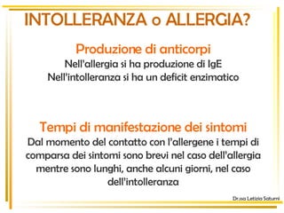 INTOLLERANZA o ALLERGIA? ? Tempi di manifestazione dei sintomi Dal momento del contatto con l’allergene i tempi di comparsa dei sintomi sono brevi nel caso dell’allergia mentre sono lunghi, anche alcuni giorni, nel caso dell’intolleranza Dr.ssa Letizia Saturni Produzione di anticorpi Nell’allergia si ha produzione di IgE Nell’intolleranza si ha un deficit enzimatico 