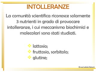 INTOLLERANZE La comunità scientifica riconosce solamente 3 nutrienti in grado di provocare intolleranze, i cui meccanismo biochimici e molecolari sono stati studiati. lattosio; fruttosio, sorbitolo; glutine; Dr.ssa Letizia Saturni 