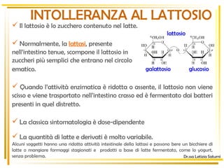 Il lattosio è lo zucchero contenuto nel latte.   Normalmente, la   lattasi , presente  nell’intestino tenue, scompone il lattosio in  zuccheri più semplici che entrano nel circolo  ematico.   Quando l’attività enzimatica è ridotta o assente, il lattosio non viene scisso e viene trasportato nell’intestino crasso ed è fermentato dai batteri presenti in quel distretto.   La classica sintomatologia è dose-dipendente La quantità di latte e derivati è molto variabile.  Alcuni soggetti hanno una ridotta attività intestinale della lattasi e possono bere un bicchiere di latte o mangiare formaggi stagionati e  prodotti a base di latte fermentato, come lo yogurt, senza problema.  INTOLLERANZA AL LATTOSIO Dr.ssa Letizia Saturni galattosio glucosio lattosio 