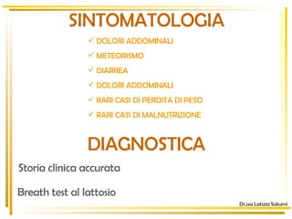 SINTOMATOLOGIA Dr.ssa Letizia Saturni DOLORI ADDOMINALI  METEORISMO DIARREA DOLORI ADDOMINALI RARI CASI DI PERDITA DI PESO  RARI CASI DI MALNUTRIZIONE  DIAGNOSTICA Storia clinica accurata Breath test al lattosio 