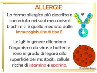 Dr.ssa Letizia Saturni ALLERGIE La forma allergica più descritta e conosciuta nei suoi meccanismi biochimici è quella mediata dalle   Immunoglobuline di tipo E . Y Y Y Le IgE in genere difendono l’organismo da virus e batteri e sono in grado di legarsi alla superficie dei mastociti, cellule ricche di   istamina   e  eparina. 