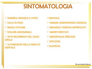 SINTOMATOLOGIA Dr.ssa Letizia Saturni DIARREA CRONICA O STIPSI  CALO DI PESO BASSA STATURA DOLORI ADDOMINALI AFTE RICORRENTI DEL CAVO ORALE  ALTERAZIONI DELLO SMALTO DENTALE  DENTALE  ANEMIA SIDEROPENICA CRONICA MENARCA TARDIVO INFERTILITA’  ABORTI RIPETUTI MENOPAUSA PRECOCE EPILESSIA  ALOPECIA 
